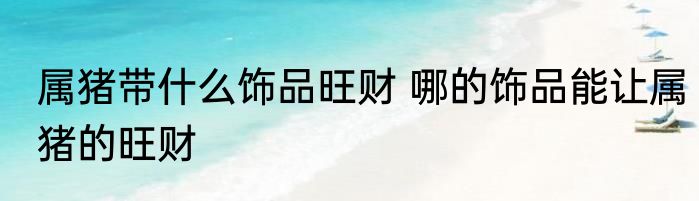 属猪带什么饰品旺财 哪的饰品能让属猪的旺财