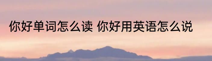 你好单词怎么读 你好用英语怎么说