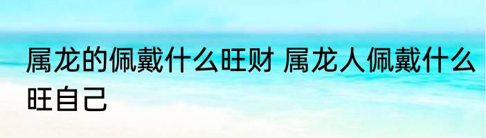属龙的佩戴什么旺财 属龙人佩戴什么旺自己