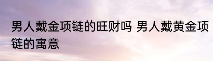 男人戴金项链的旺财吗 男人戴黄金项链的寓意