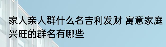 家人亲人群什么名吉利发财 寓意家庭兴旺的群名有哪些