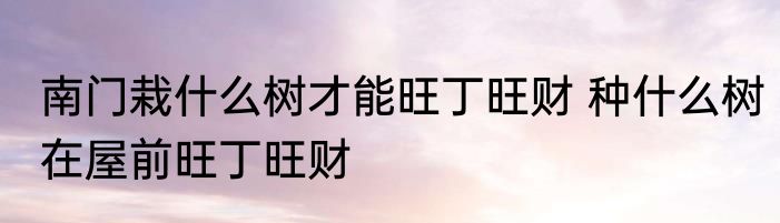 南门栽什么树才能旺丁旺财 种什么树在屋前旺丁旺财