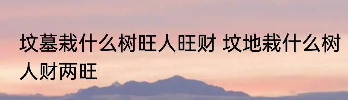 坟墓栽什么树旺人旺财 坟地栽什么树人财两旺