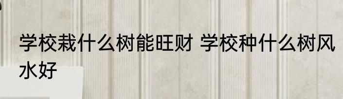 学校栽什么树能旺财 学校种什么树风水好