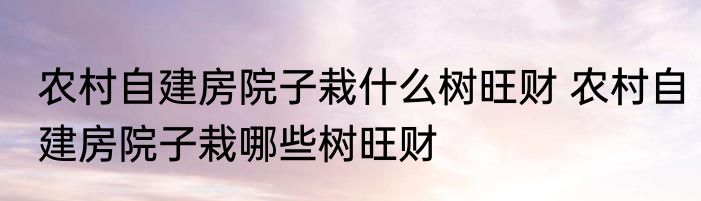 农村自建房院子栽什么树旺财 农村自建房院子栽哪些树旺财