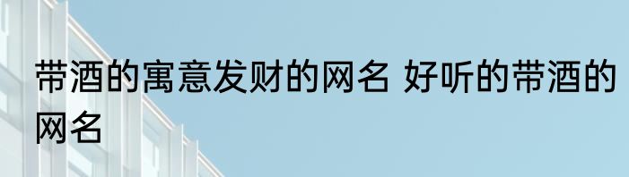 带酒的寓意发财的网名 好听的带酒的网名