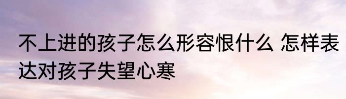 不上进的孩子怎么形容恨什么 怎样表达对孩子失望心寒
