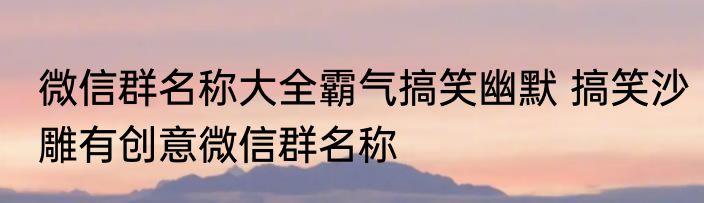 微信群名称大全霸气搞笑幽默 搞笑沙雕有创意微信群名称