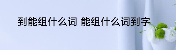 到能组什么词 能组什么词到字