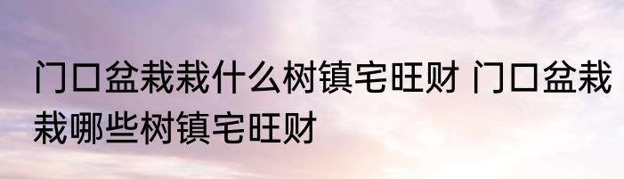 门口盆栽栽什么树镇宅旺财 门口盆栽栽哪些树镇宅旺财