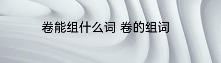 卷能组什么词 卷的组词