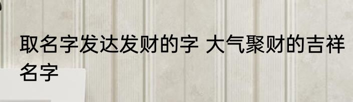 取名字发达发财的字 大气聚财的吉祥名字