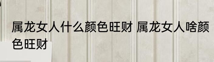 属龙女人什么颜色旺财 属龙女人啥颜色旺财