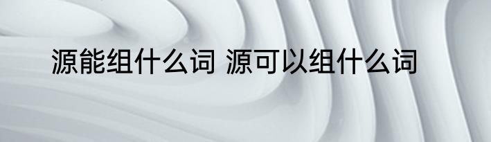 源能组什么词 源可以组什么词