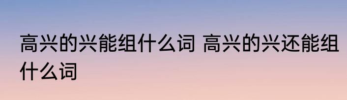 高兴的兴能组什么词 高兴的兴还能组什么词