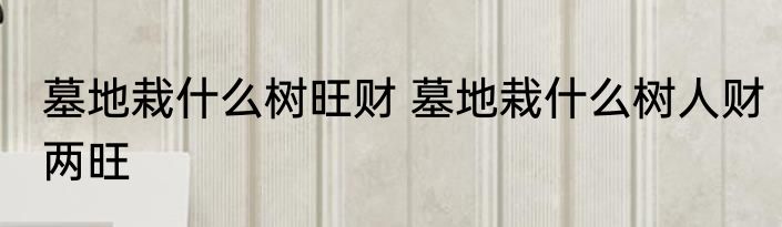 墓地栽什么树旺财 墓地栽什么树人财两旺