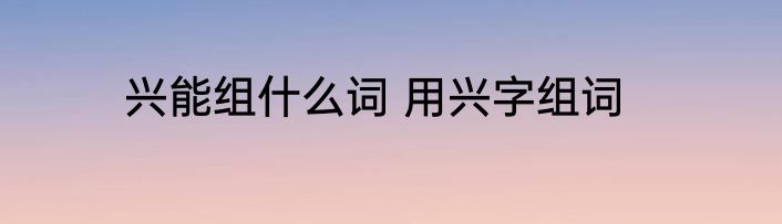 兴能组什么词 用兴字组词