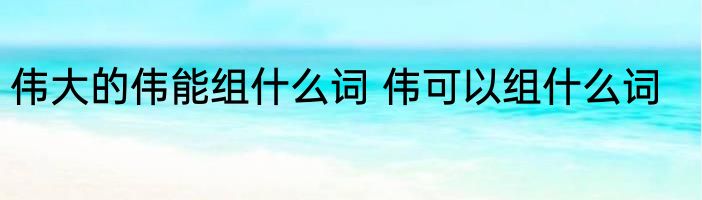 伟大的伟能组什么词 伟可以组什么词