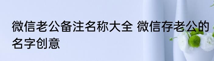 微信老公备注名称大全 微信存老公的名字创意