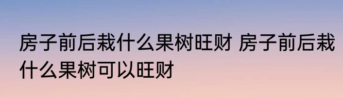 房子前后栽什么果树旺财 房子前后栽什么果树可以旺财