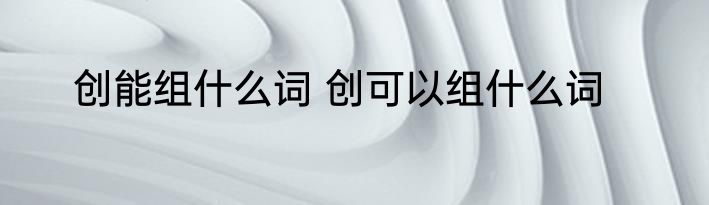 创能组什么词 创可以组什么词