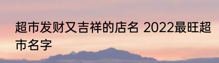 超市发财又吉祥的店名 2022最旺超市名字