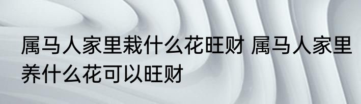 属马人家里栽什么花旺财 属马人家里养什么花可以旺财