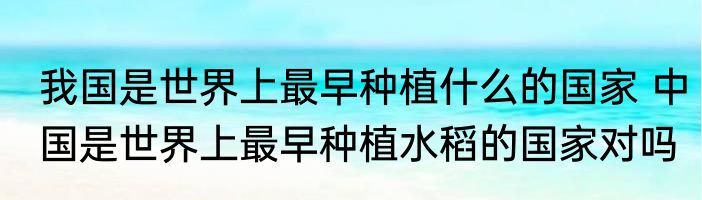 我国是世界上最早种植什么的国家 中国是世界上最早种植水稻的国家对吗