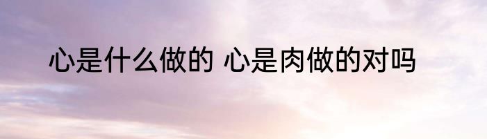 心是什么做的 心是肉做的对吗