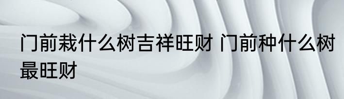 门前栽什么树吉祥旺财 门前种什么树最旺财