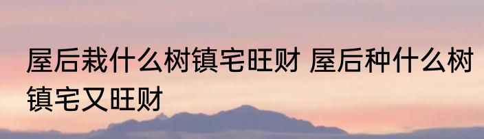 屋后栽什么树镇宅旺财 屋后种什么树镇宅又旺财