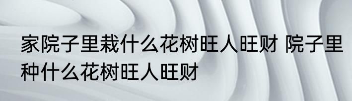 家院子里栽什么花树旺人旺财 院子里种什么花树旺人旺财