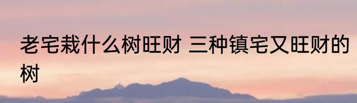 老宅栽什么树旺财 三种镇宅又旺财的树