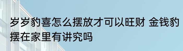 岁岁豹喜怎么摆放才可以旺财 金钱豹摆在家里有讲究吗
