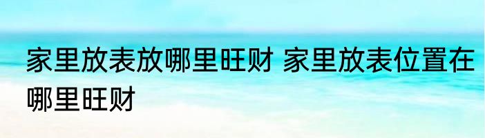 家里放表放哪里旺财 家里放表位置在哪里旺财