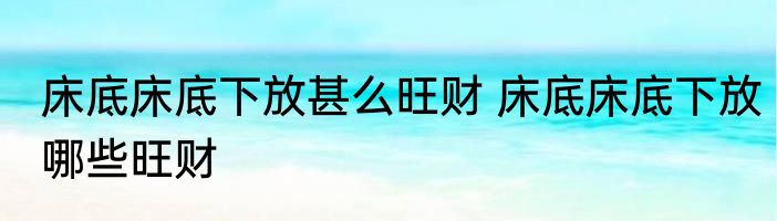 床底床底下放甚么旺财 床底床底下放哪些旺财