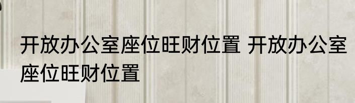 开放办公室座位旺财位置 开放办公室座位旺财位置