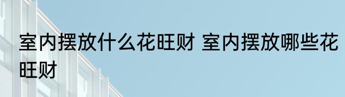 室内摆放什么花旺财 室内摆放哪些花旺财