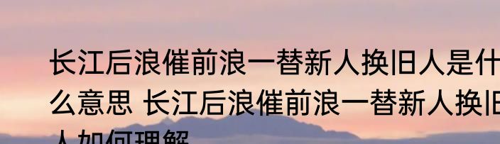 长江后浪催前浪一替新人换旧人是什么意思 长江后浪催前浪一替新人换旧人如何理解