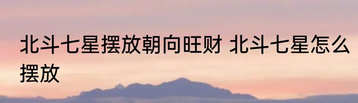 北斗七星摆放朝向旺财 北斗七星怎么摆放