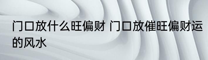 门口放什么旺偏财 门口放催旺偏财运的风水