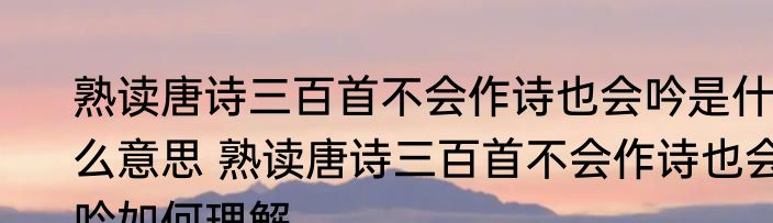 熟读唐诗三百首不会作诗也会吟是什么意思 熟读唐诗三百首不会作诗也会吟如何理解