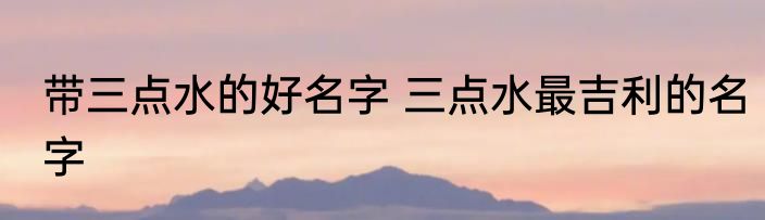 带三点水的好名字 三点水最吉利的名字