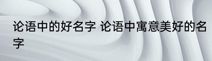 论语中的好名字 论语中寓意美好的名字