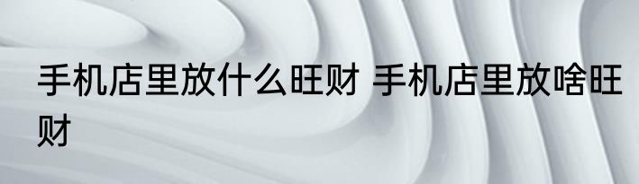 手机店里放什么旺财 手机店里放啥旺财
