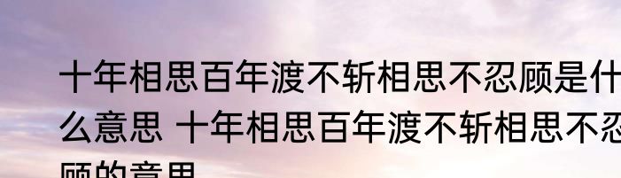 十年相思百年渡不斩相思不忍顾是什么意思 十年相思百年渡不斩相思不忍顾的意思