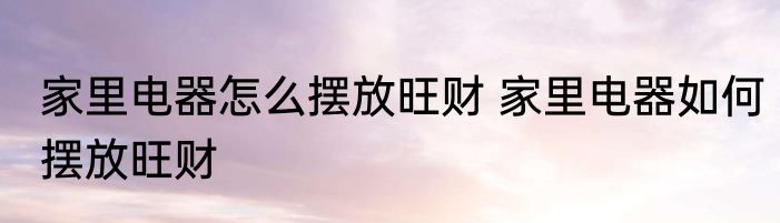 家里电器怎么摆放旺财 家里电器如何摆放旺财