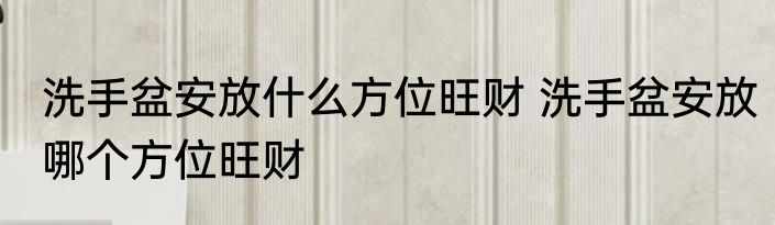 洗手盆安放什么方位旺财 洗手盆安放哪个方位旺财