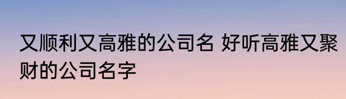 又顺利又高雅的公司名 好听高雅又聚财的公司名字