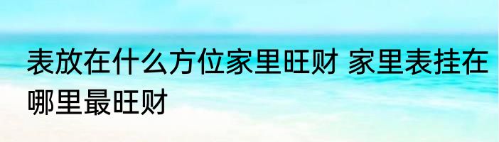 表放在什么方位家里旺财 家里表挂在哪里最旺财
